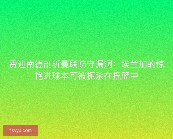 费迪南德剖析曼联防守漏洞：埃兰加的惊艳进球本可被扼杀在摇篮中