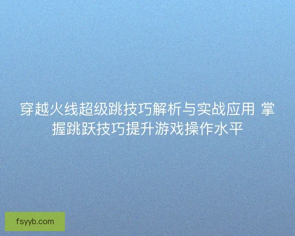 穿越火线超级跳技巧解析与实战应用 掌握跳跃技巧提升游戏操作水平