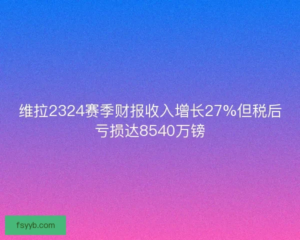 维拉2324赛季财报收入增长27%但税后亏损达8540万镑