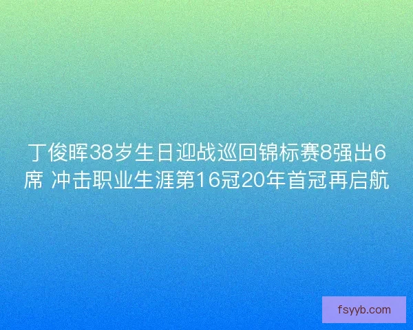 丁俊晖38岁生日迎战巡回锦标赛8强出6席 冲击职业生涯第16冠20年首冠再启航